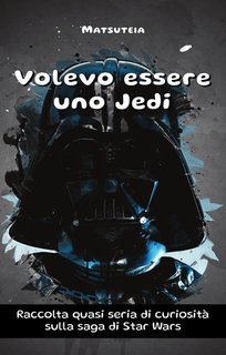 Matsuteia - Volevo essere uno Jedi. Raccolta quasi seria di curiosità sulla saga di Star Wars (2018)